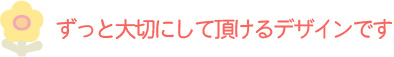 ずっと大切にして頂けるデザインです